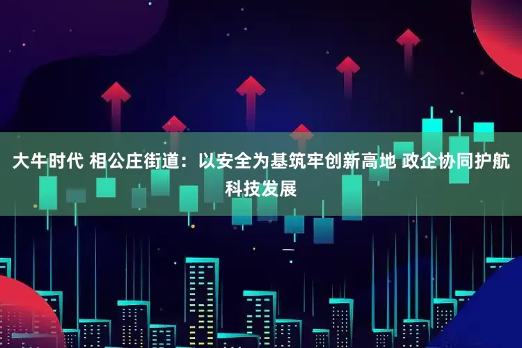 大牛时代 相公庄街道：以安全为基筑牢创新高地 政企协同护航科技发展