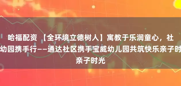哈福配资 【全环境立德树人】寓教于乐润童心，社区幼园携手行——通达社区携手宝威幼儿园共筑快乐亲子时光