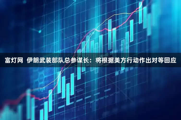 富灯网  伊朗武装部队总参谋长：将根据美方行动作出对等回应
