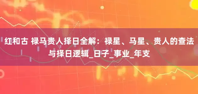 红和古 禄马贵人择日全解：禄星、马星、贵人的查法与择日逻辑_日子_事业_年支