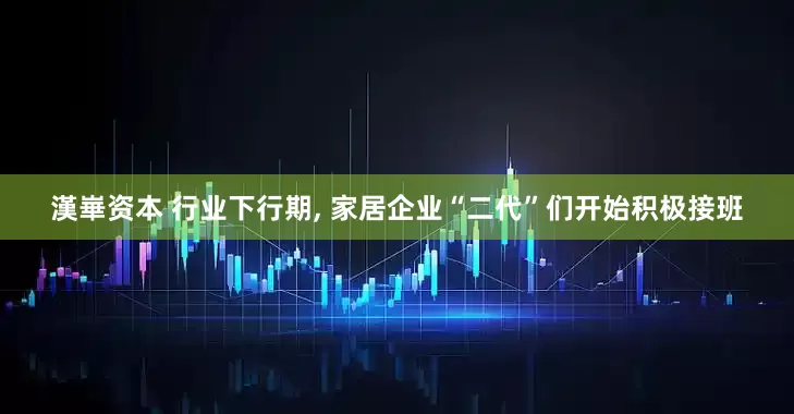 漢崋资本 行业下行期, 家居企业“二代”们开始积极接班