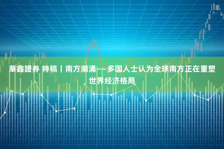 華鑫證券 特稿丨南方潮涌——多国人士认为全球南方正在重塑世界经济格局