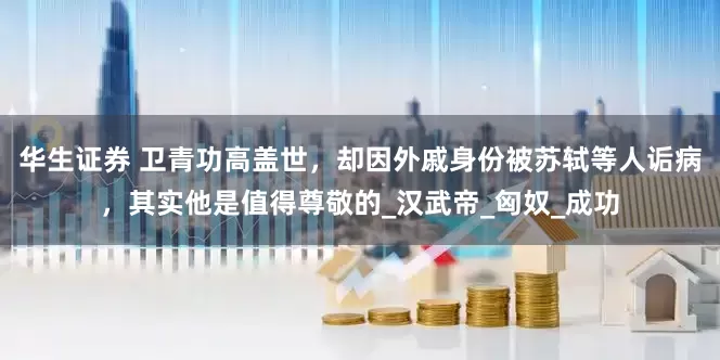 华生证券 卫青功高盖世，却因外戚身份被苏轼等人诟病，其实他是值得尊敬的_汉武帝_匈奴_成功