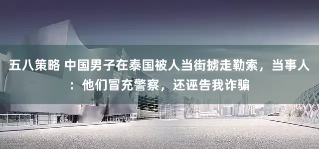 五八策略 中国男子在泰国被人当街掳走勒索，当事人：他们冒充警察，还诬告我诈骗