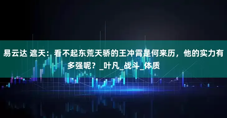 易云达 遮天：看不起东荒天骄的王冲霄是何来历，他的实力有多强呢？_叶凡_战斗_体质