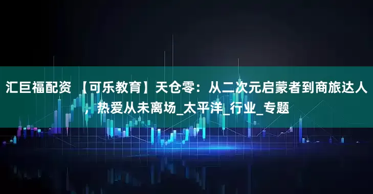 汇巨福配资 【可乐教育】天仓零：从二次元启蒙者到商旅达人，热爱从未离场_太平洋_行业_专题