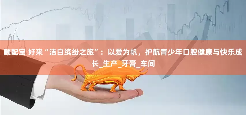顺配宝 好来“洁白缤纷之旅”：以爱为帆，护航青少年口腔健康与快乐成长_生产_牙膏_车间