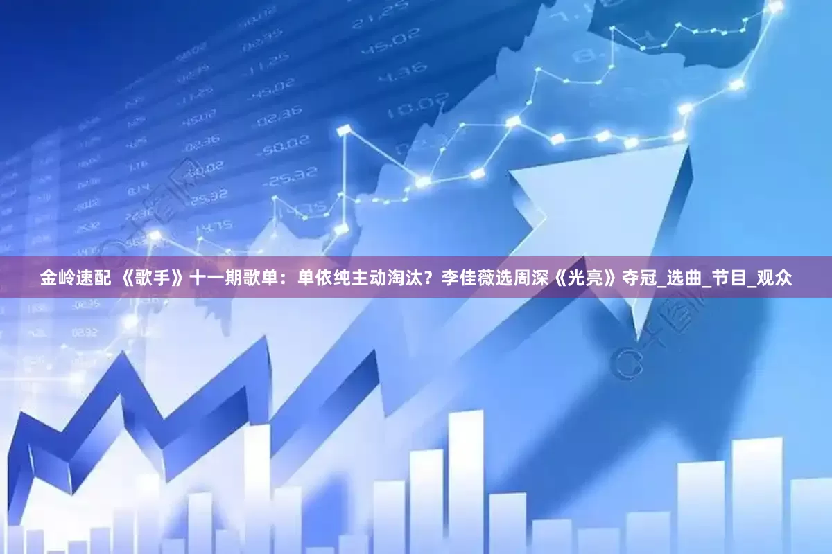 金岭速配 《歌手》十一期歌单：单依纯主动淘汰？李佳薇选周深《光亮》夺冠_选曲_节目_观众