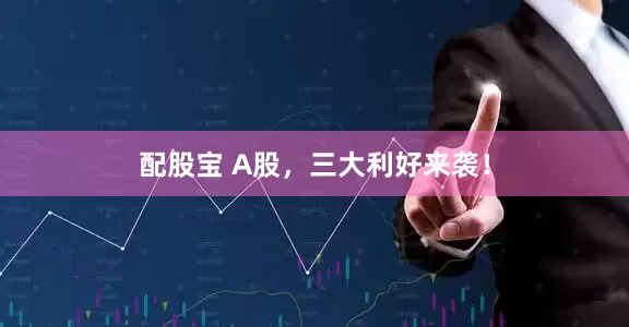 配股宝 A股，三大利好来袭！