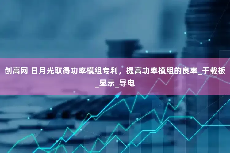 创高网 日月光取得功率模组专利，提高功率模组的良率_于载板_显示_导电