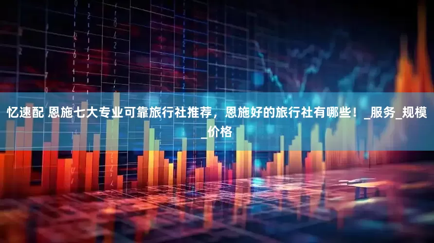 忆速配 恩施七大专业可靠旅行社推荐，恩施好的旅行社有哪些！_服务_规模_价格