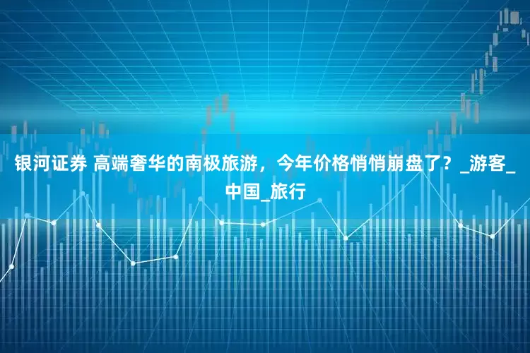 银河证券 高端奢华的南极旅游，今年价格悄悄崩盘了？_游客_中国_旅行