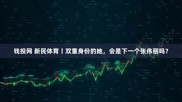 钱投网 新民体育丨双重身份的她，会是下一个张伟丽吗？