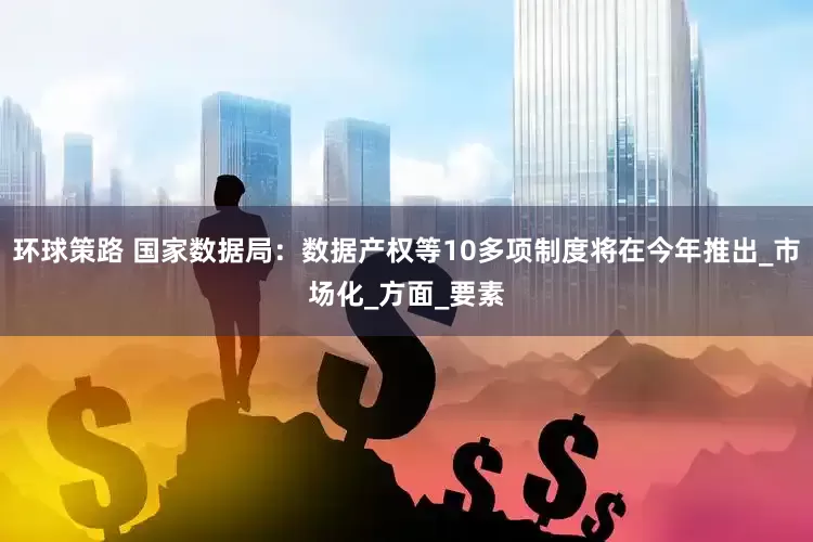 环球策路 国家数据局：数据产权等10多项制度将在今年推出_市场化_方面_要素