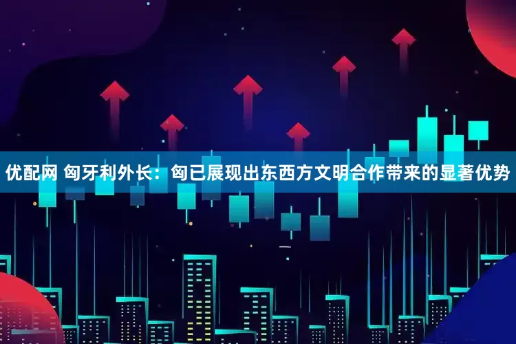 优配网 匈牙利外长：匈已展现出东西方文明合作带来的显著优势