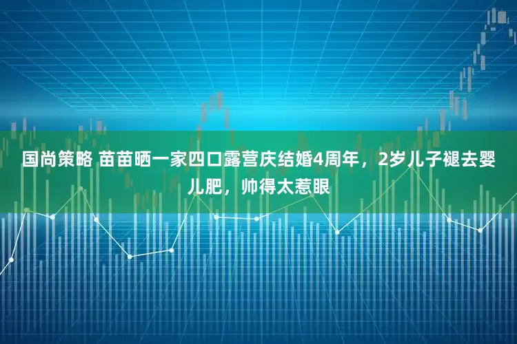 国尚策略 苗苗晒一家四口露营庆结婚4周年，2岁儿子褪去婴儿肥，帅得太惹眼
