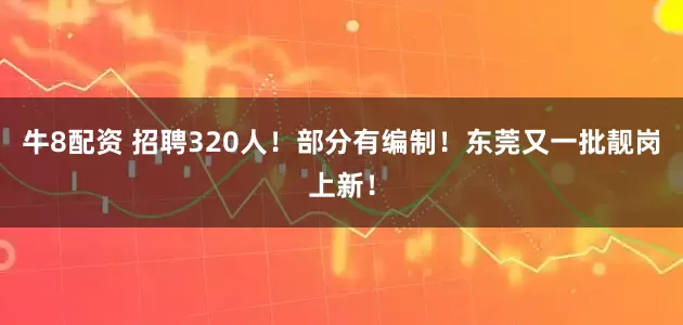 牛8配资 招聘320人！部分有编制！东莞又一批靓岗上新！
