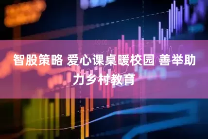 智股策略 爱心课桌暖校园 善举助力乡村教育
