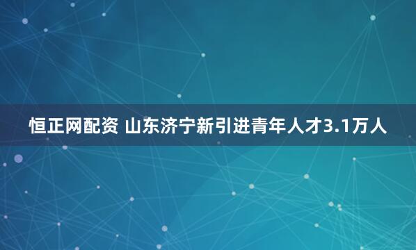 恒正网配资 山东济宁新引进青年人才3.1万人