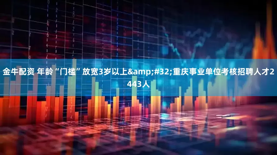 金牛配资 年龄“门槛”放宽3岁以上 重庆事业单位考核招聘人才2443人