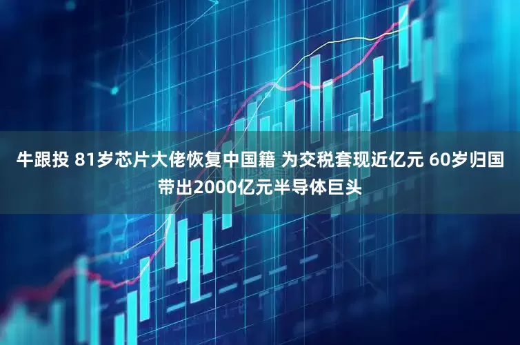 牛跟投 81岁芯片大佬恢复中国籍 为交税套现近亿元 60岁归国带出2000亿元半导体巨头