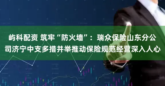 屿科配资 筑牢“防火墙”：瑞众保险山东分公司济宁中支多措并举推动保险规范经营深入人心