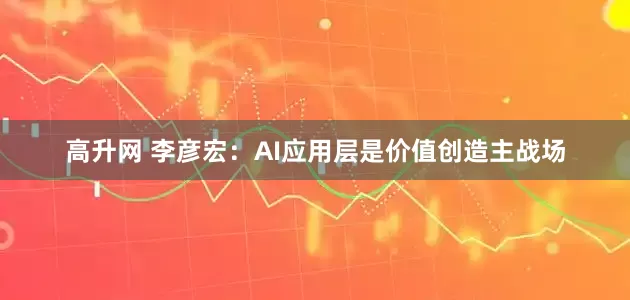 高升网 李彦宏：AI应用层是价值创造主战场