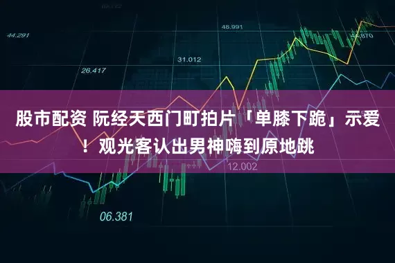 股市配资 阮经天西门町拍片「单膝下跪」示爱！　观光客认出男神嗨到原地跳