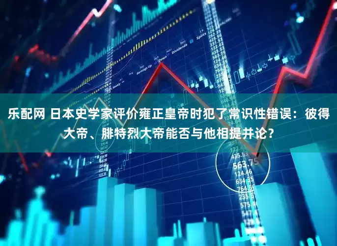 乐配网 日本史学家评价雍正皇帝时犯了常识性错误：彼得大帝、腓特烈大帝能否与他相提并论？