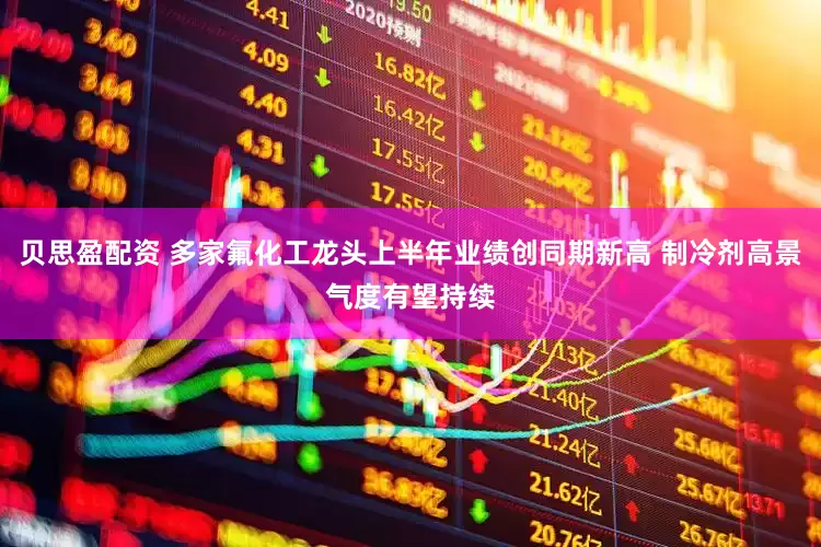 贝思盈配资 多家氟化工龙头上半年业绩创同期新高 制冷剂高景气度有望持续