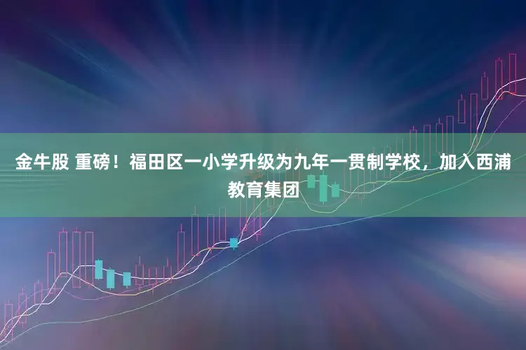 金牛股 重磅！福田区一小学升级为九年一贯制学校，加入西浦教育集团