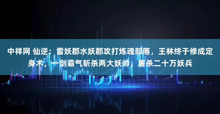 中祥网 仙逆：雷妖郡水妖郡攻打炼魂部落，王林终于修成定身术，一剑霸气斩杀两大妖帅，屠杀二十万妖兵